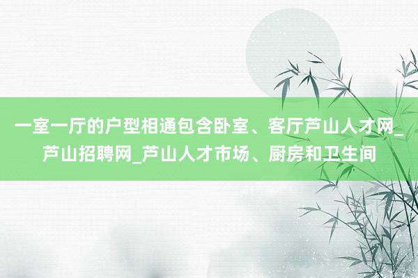 一室一厅的户型相通包含卧室、客厅芦山人才网_芦山招聘网_芦山人才市场、厨房和卫生间