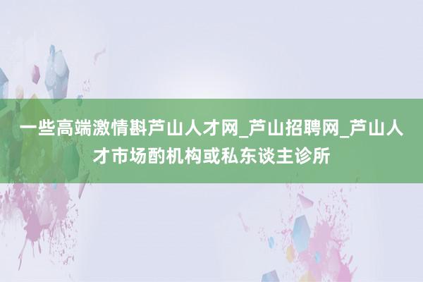 一些高端激情斟芦山人才网_芦山招聘网_芦山人才市场酌机构或私东谈主诊所