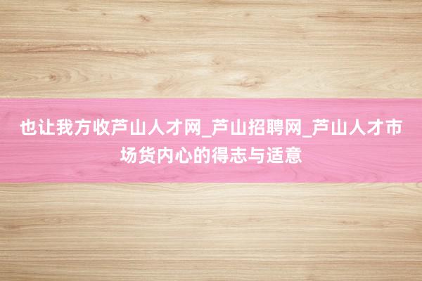也让我方收芦山人才网_芦山招聘网_芦山人才市场货内心的得志与适意