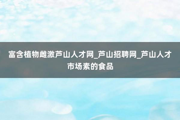富含植物雌激芦山人才网_芦山招聘网_芦山人才市场素的食品